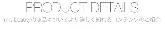 PRODUCT DETAILS rms beautyの商品についてより詳しく知れるコンテンツのご紹介