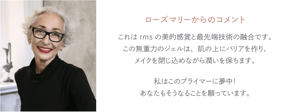 ローズマリーからのコメント これはrmsの美的感覚と最先端技術の融合です。この無重力のジェルは、肌の上にバリアを作り、メイクを閉じ込めながら潤いを保ちます。私はこのプライマーに夢中！あなたもそうなることを願っています。