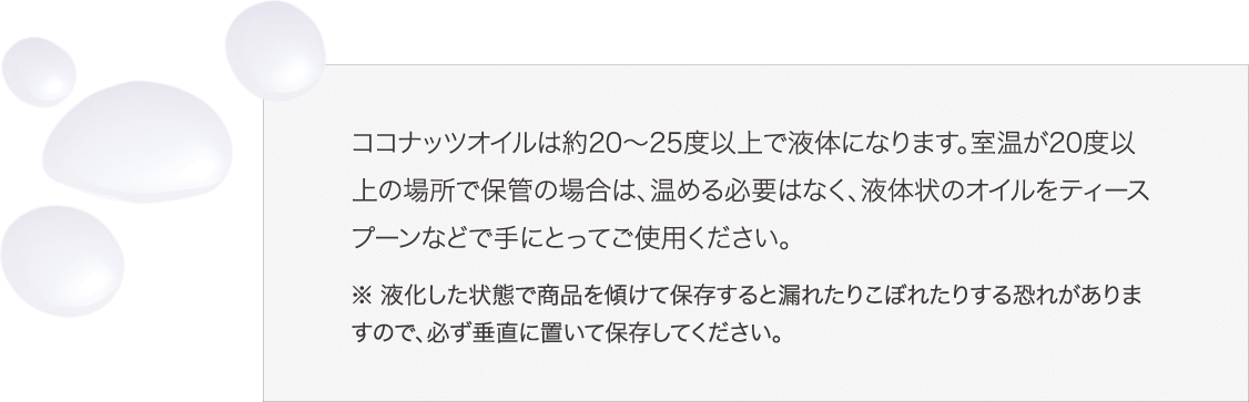 ココナッツオイルは約20～25度以上で液体になります。室温が20度以上の場所で保管の場合は、温める必要はなく、液体状のオイルをティースプーンなどで手にとってご使用ください。※ 液化した状態で商品を傾けて保存すると漏れたりこぼれたりする恐れがありますので、必ず垂直に置いて保存してください。